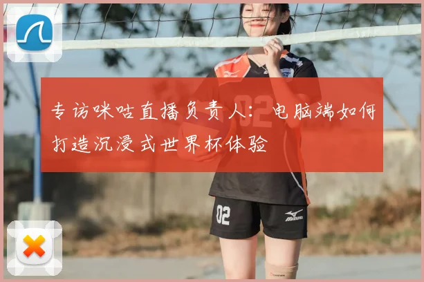 专访咪咕直播负责人：电脑端如何打造沉浸式世界杯体验