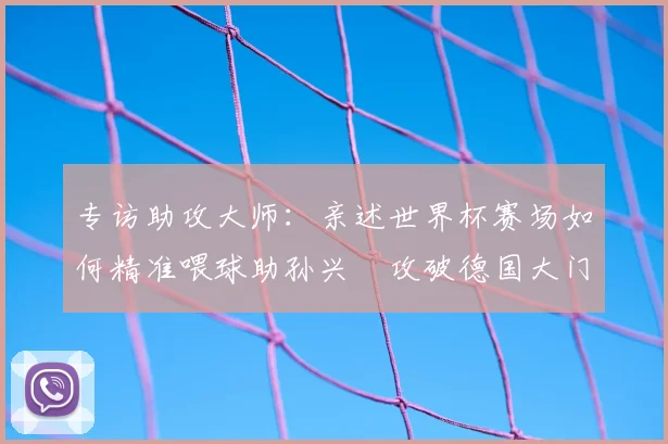 专访助攻大师:亲述世界杯赛场如何精准喂球助孙兴慜攻破德国大门