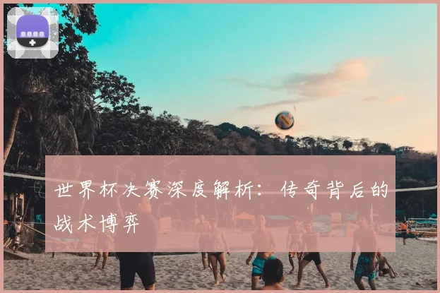 世界杯决赛深度解析：传奇背后的战术博弈
