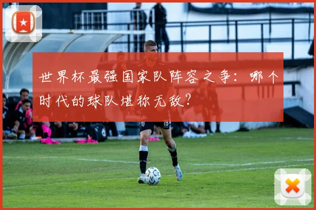 世界杯最强国家队阵容之争:哪个时代的球队堪称无敌?