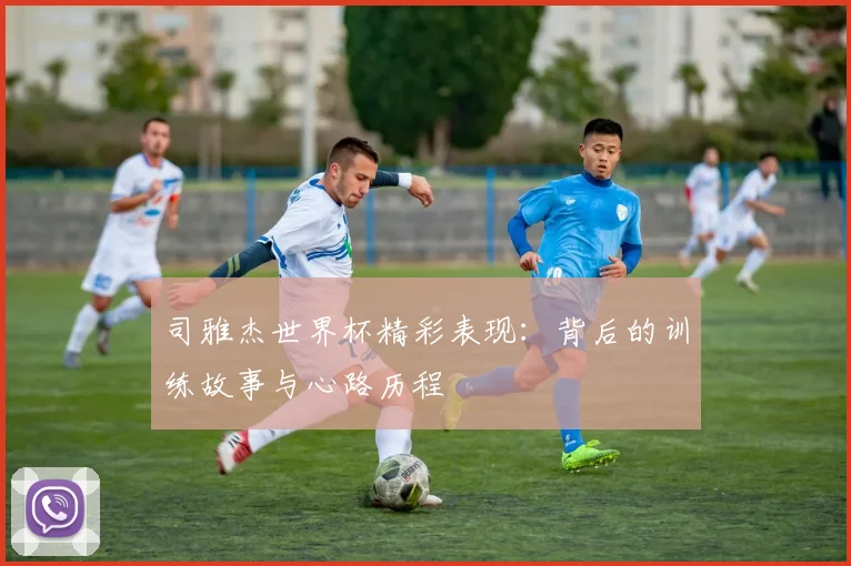 司雅杰世界杯精彩表现：背后的训练故事与心路历程