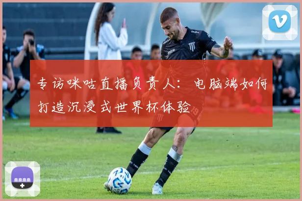 专访咪咕直播负责人：电脑端如何打造沉浸式世界杯体验