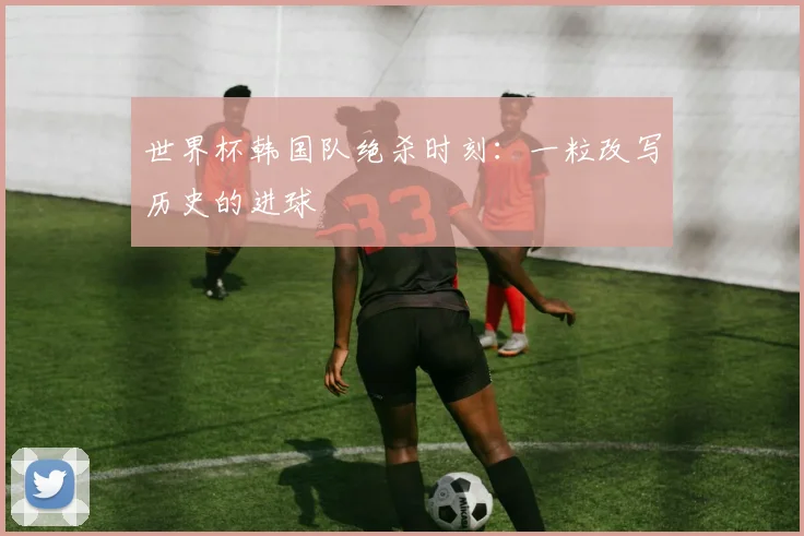 世界杯韩国队绝杀时刻:一粒改写历史的进球