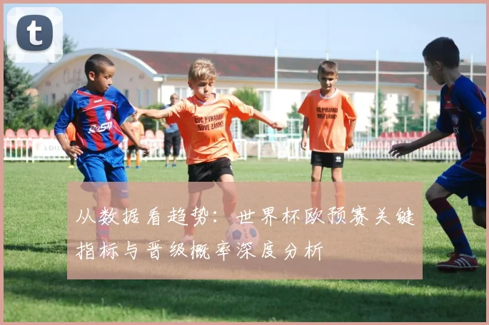 从数据看趋势：世界杯欧预赛关键指标与晋级概率深度分析