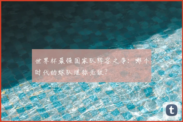 世界杯最强国家队阵容之争:哪个时代的球队堪称无敌?