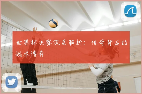 世界杯决赛深度解析:传奇背后的战术博弈