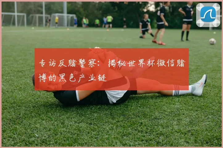 专访反赌警察：揭秘世界杯微信赌博的黑色产业链